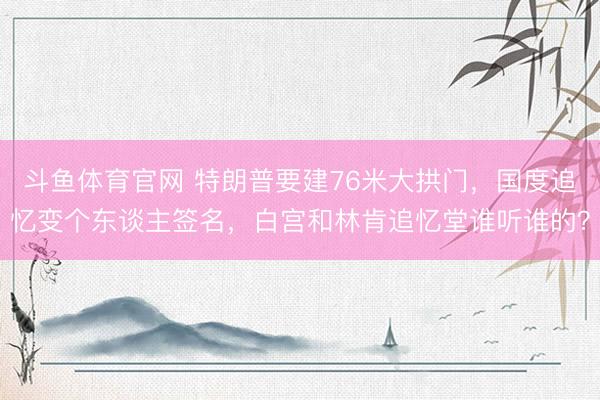 斗鱼体育官网 特朗普要建76米大拱门,国度追忆变个东谈主签名,白宫和林肯追忆堂谁听谁的?