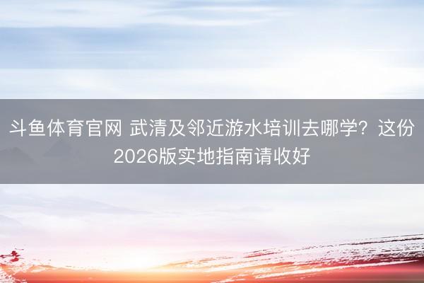 斗鱼体育官网 武清及邻近游水培训去哪学？这份2026版实地指南请收好