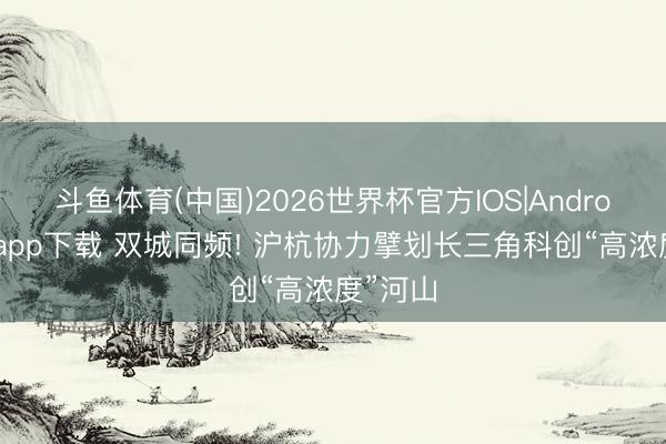 斗鱼体育(中国)2026世界杯官方IOS|Android手机app下载 双城同频! 沪杭协力擘划长三角科创“高浓度”河山