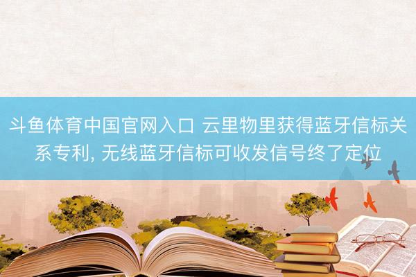 斗鱼体育中国官网入口 云里物里获得蓝牙信标关系专利, 无线蓝牙信标可收发信号终了定位