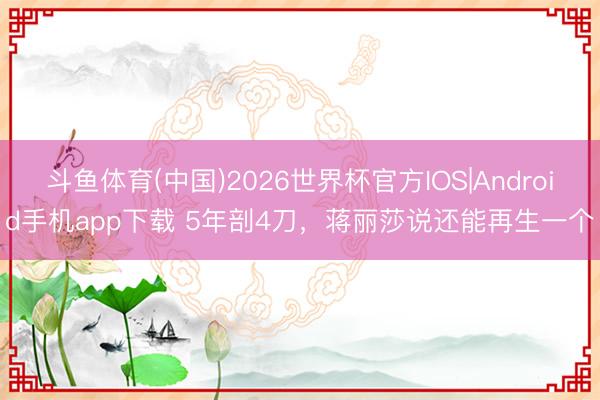 斗鱼体育(中国)2026世界杯官方IOS|Android手机app下载 5年剖4刀,蒋丽莎说还能再生一个