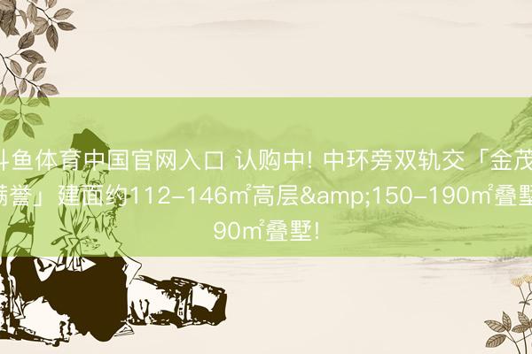 斗鱼体育中国官网入口 认购中! 中环旁双轨交「金茂·满誉」建面约112-146㎡高层&150-190㎡叠墅!