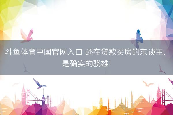 斗鱼体育中国官网入口 还在贷款买房的东谈主, 是确实的骁雄!