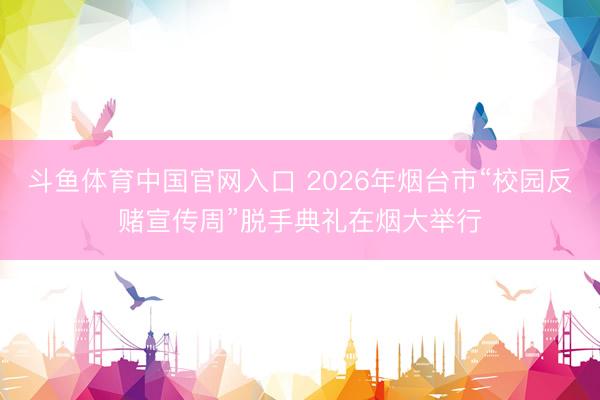 斗鱼体育中国官网入口 2026年烟台市“校园反赌宣传周”脱手典礼在烟大举行