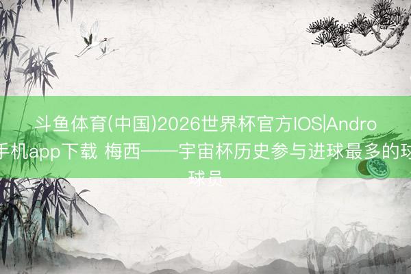 斗鱼体育(中国)2026世界杯官方IOS|Android手机app下载 梅西——宇宙杯历史参与进球最多的球员