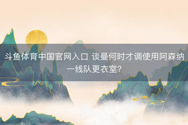 斗鱼体育中国官网入口 谈曼何时才调使用阿森纳一线队更衣室?