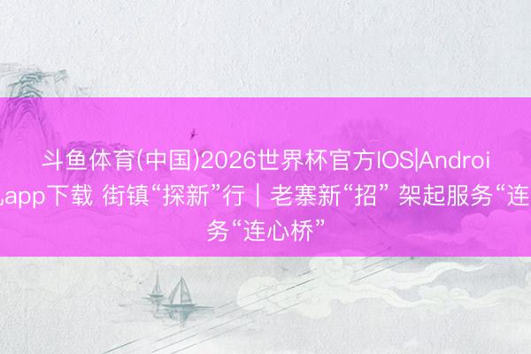 斗鱼体育(中国)2026世界杯官方IOS|Android手机app下载 街镇“探新”行|老寨新“招” 架起服务“连心桥”