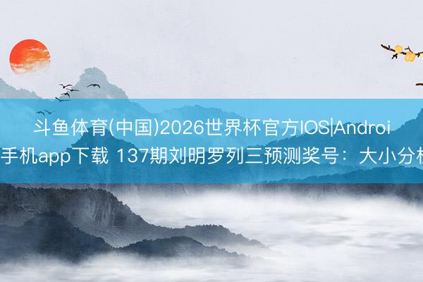 斗鱼体育(中国)2026世界杯官方IOS|Android手机app下载 137期刘明罗列三预测奖号:大小分析