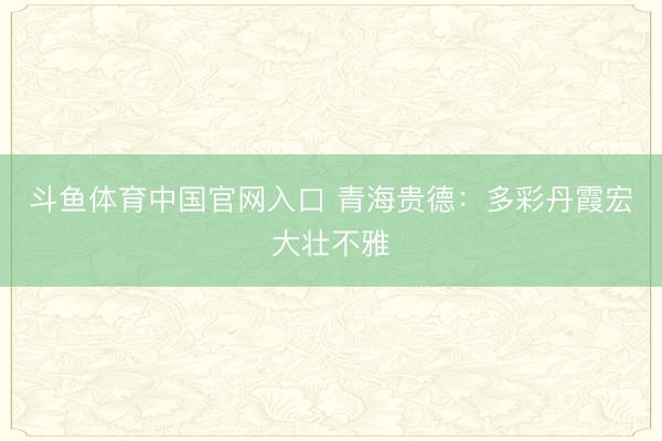 斗鱼体育中国官网入口 青海贵德:多彩丹霞宏大壮不雅