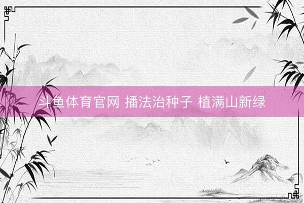 斗鱼体育官网 播法治种子 植满山新绿