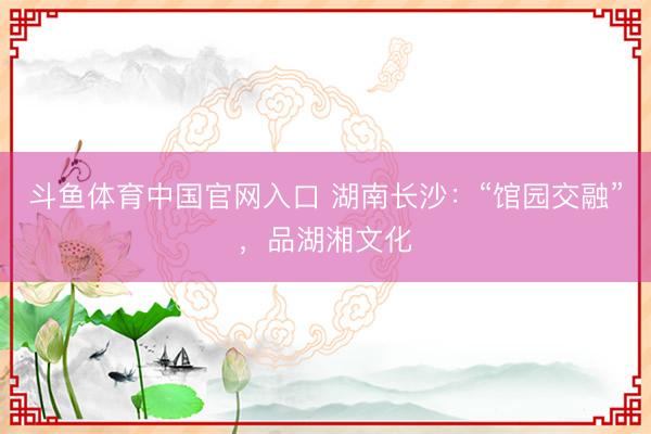 斗鱼体育中国官网入口 湖南长沙:“馆园交融”,品湖湘文化