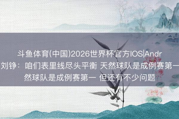 斗鱼体育(中国)2026世界杯官方IOS|Android手机app下载 刘铮:咱们表里线尽头平衡 天然球队是成例赛第一 但还有不少问题
