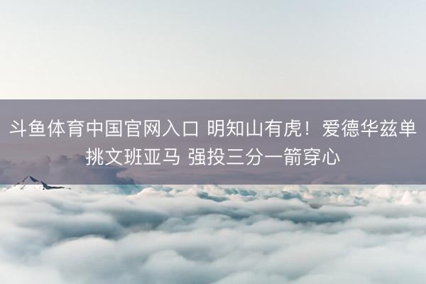 斗鱼体育中国官网入口 明知山有虎！爱德华兹单挑文班亚马 强投三分一箭穿心