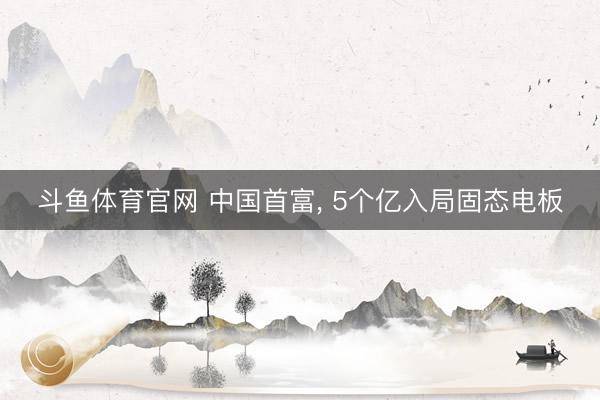 斗鱼体育官网 中国首富, 5个亿入局固态电板