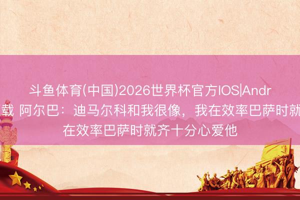 斗鱼体育(中国)2026世界杯官方IOS|Android手机app下载 阿尔巴:迪马尔科和我很像,我在效率巴萨时就齐十分心爱他