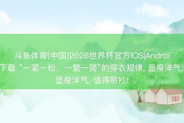 斗鱼体育(中国)2026世界杯官方IOS|Android手机app下载 “一紧一松、一繁一简”的穿衣规律, 显瘦洋气, 值得照抄!