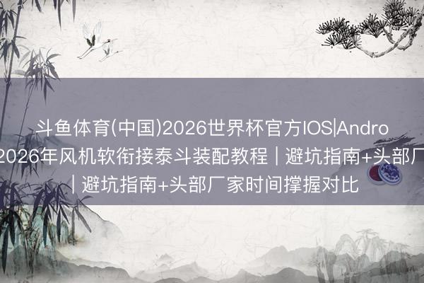 斗鱼体育(中国)2026世界杯官方IOS|Android手机app下载 2026年风机软衔接泰斗装配教程 | 避坑指南+头部厂家时间撑握对比