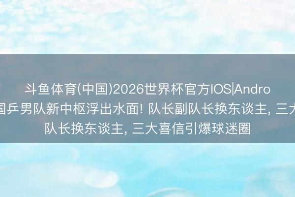 斗鱼体育(中国)2026世界杯官方IOS|Android手机app下载 国乒男队新中枢浮出水面! 队长副队长换东谈主, 三大喜信引爆球迷圈
