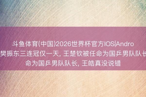 斗鱼体育(中国)2026世界杯官方IOS|Android手机app下载 樊振东三连冠仅一天， 王楚钦被任命为国乒男队队长， 王皓真没说错