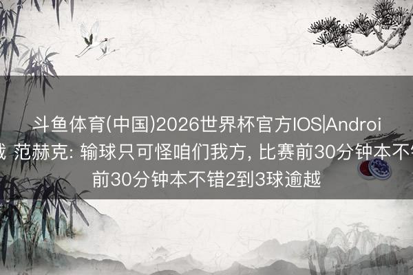 斗鱼体育(中国)2026世界杯官方IOS|Android手机app下载 范赫克: 输球只可怪咱们我方， 比赛前30分钟本不错2到3球逾越