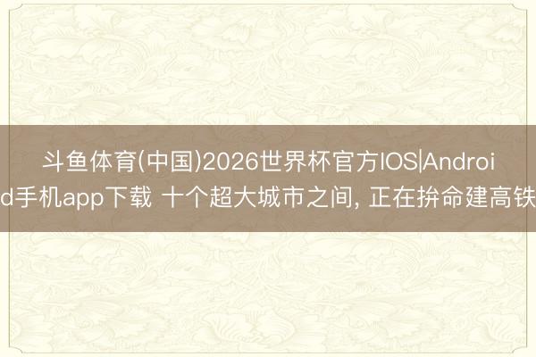斗鱼体育(中国)2026世界杯官方IOS|Android手机app下载 十个超大城市之间, 正在拚命建高铁