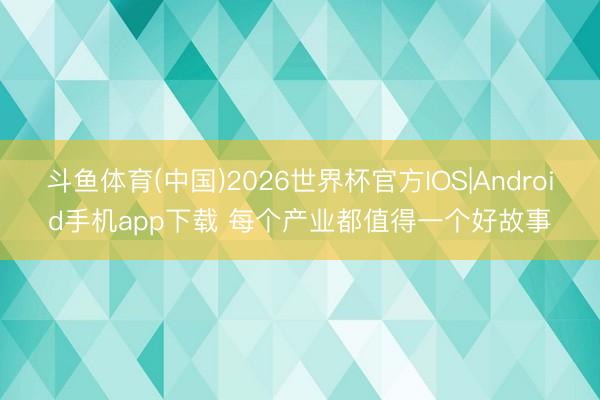 斗鱼体育(中国)2026世界杯官方IOS|Android手机app下载 每个产业都值得一个好故事