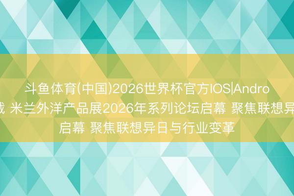 斗鱼体育(中国)2026世界杯官方IOS|Android手机app下载 米兰外洋产品展2026年系列论坛启幕 聚焦联想异日与行业变革