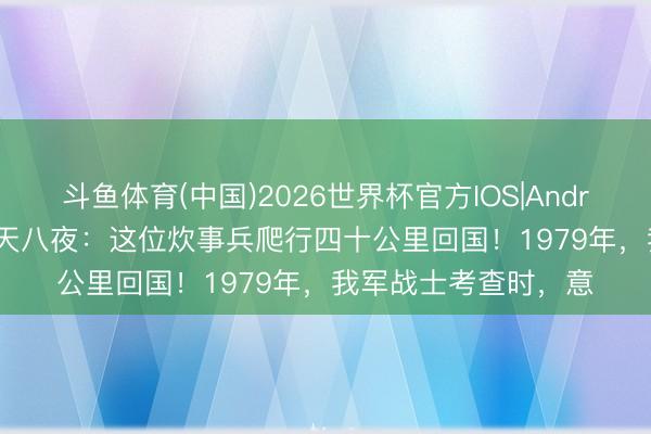 斗鱼体育(中国)2026世界杯官方IOS|Android手机app下载 九天八夜:这位炊事兵爬行四十公里回国!1979年,我军战士考查时,意