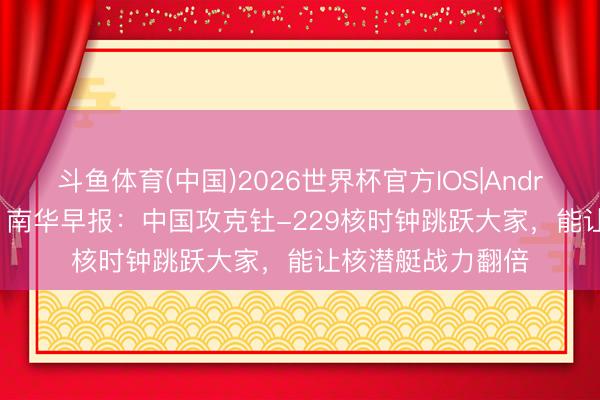 斗鱼体育(中国)2026世界杯官方IOS|Android手机app下载 南华早报:中国攻克钍-229核时钟跳跃大家,能让核潜艇战力翻倍