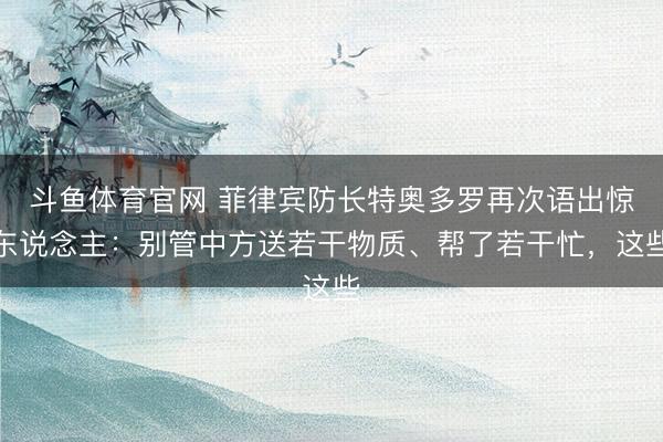 斗鱼体育官网 菲律宾防长特奥多罗再次语出惊东说念主:别管中方送若干物质、帮了若干忙,这些