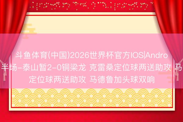 斗鱼体育(中国)2026世界杯官方IOS|Android手机app下载 半场-泰山暂2-0铜梁龙 克雷桑定位球两送助攻 马德鲁加头球双响