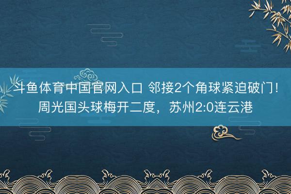 斗鱼体育中国官网入口 邻接2个角球紧迫破门!周光国头球梅开二度,苏州2:0连云港