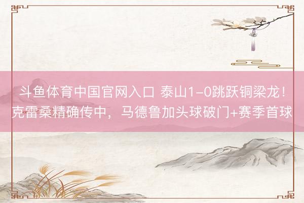 斗鱼体育中国官网入口 泰山1-0跳跃铜梁龙!克雷桑精确传中,马德鲁加头球破门+赛季首球