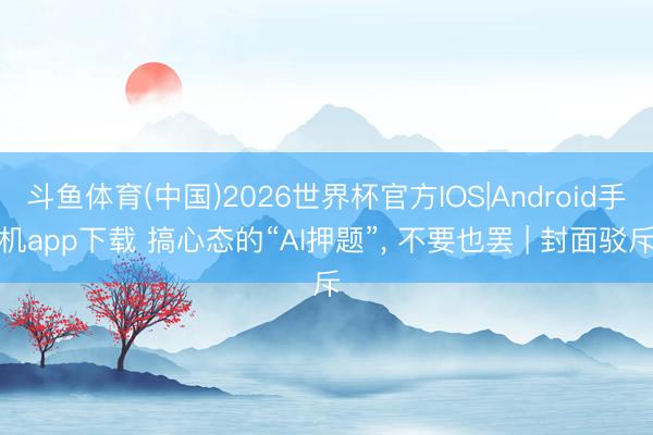 斗鱼体育(中国)2026世界杯官方IOS|Android手机app下载 搞心态的“AI押题”, 不要也罢 | 封面驳斥