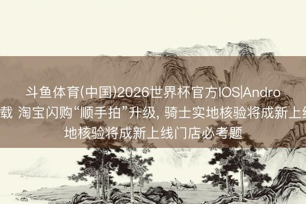 斗鱼体育(中国)2026世界杯官方IOS|Android手机app下载 淘宝闪购“顺手拍”升级， 骑士实地核验将成新上线门店必考题