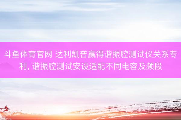 斗鱼体育官网 达利凯普赢得谐振腔测试仪关系专利, 谐振腔测试安设适配不同电容及频段