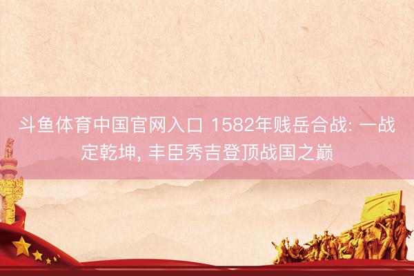斗鱼体育中国官网入口 1582年贱岳合战: 一战定乾坤, 丰臣秀吉登顶战国之巅