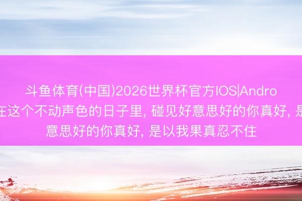 斗鱼体育(中国)2026世界杯官方IOS|Android手机app下载 在这个不动声色的日子里, 碰见好意思好的你真好, 是以我果真忍不住