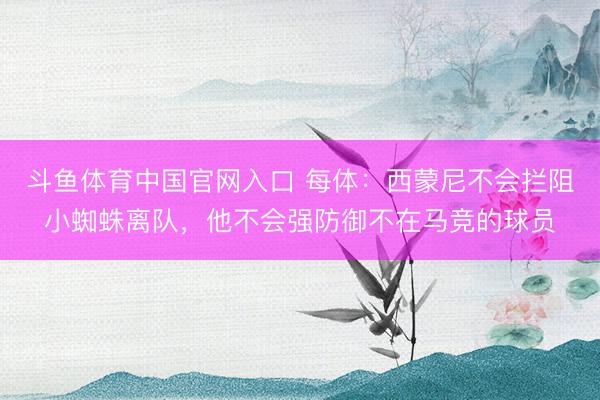 斗鱼体育中国官网入口 每体:西蒙尼不会拦阻小蜘蛛离队,他不会强防御不在马竞的球员