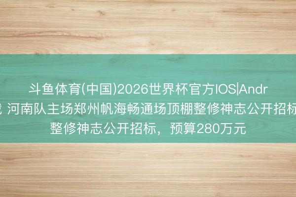 斗鱼体育(中国)2026世界杯官方IOS|Android手机app下载 河南队主场郑州帆海畅通场顶棚整修神志公开招标,预算280万元