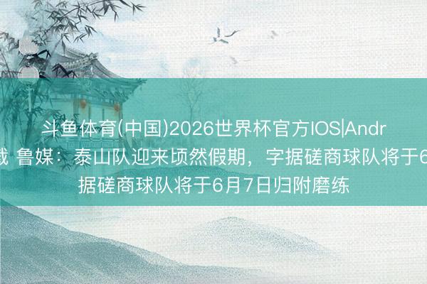 斗鱼体育(中国)2026世界杯官方IOS|Android手机app下载 鲁媒:泰山队迎来顷然假期,字据磋商球队将于6月7日归附磨练