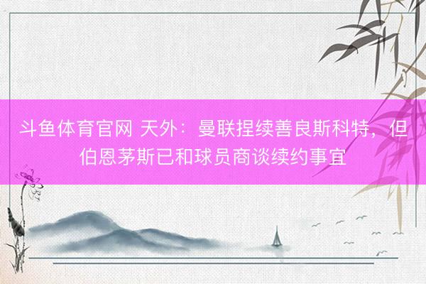 斗鱼体育官网 天外:曼联捏续善良斯科特,但伯恩茅斯已和球员商谈续约事宜
