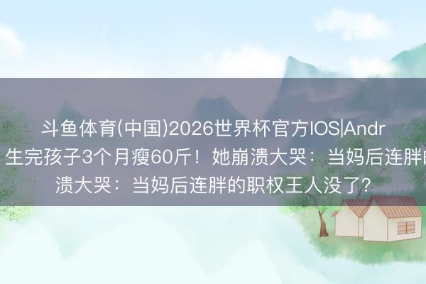 斗鱼体育(中国)2026世界杯官方IOS|Android手机app下载 生完孩子3个月瘦60斤!她崩溃大哭:当妈后连胖的职权王人没了?