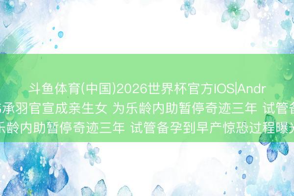 斗鱼体育(中国)2026世界杯官方IOS|Android手机app下载 35岁韩承羽官宣成亲生女 为乐龄内助暂停奇迹三年 试管备孕到早产惊恐过程曝光