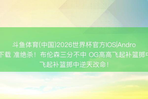 斗鱼体育(中国)2026世界杯官方IOS|Android手机app下载 准绝杀！布伦森三分不中 OG高高飞起补篮掷中逆天改命！