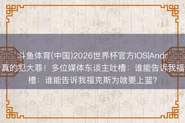 斗鱼体育(中国)2026世界杯官方IOS|Android手机app下载 真的犯大罪!多位媒体东谈主吐槽:谁能告诉我福克斯为啥要上篮?