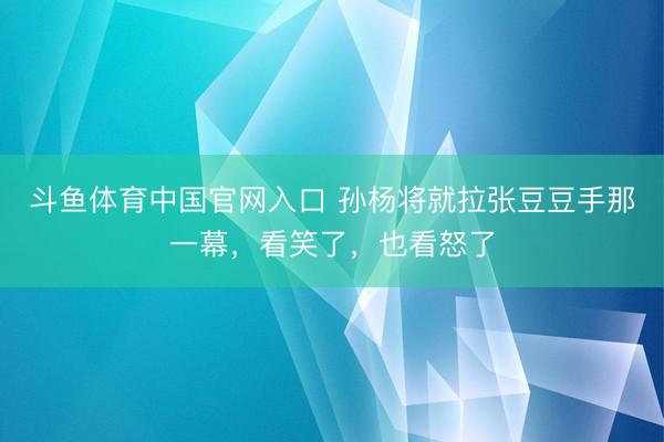斗鱼体育中国官网入口 孙杨将就拉张豆豆手那一幕,看笑了,也看怒了