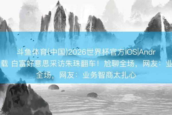 斗鱼体育(中国)2026世界杯官方IOS|Android手机app下载 白富好意思采访朱珠翻车!尬聊全场,网友:业务智商太扎心