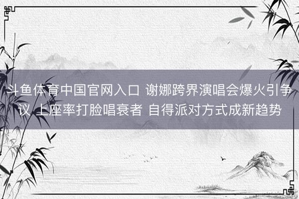 斗鱼体育中国官网入口 谢娜跨界演唱会爆火引争议 上座率打脸唱衰者 自得派对方式成新趋势
