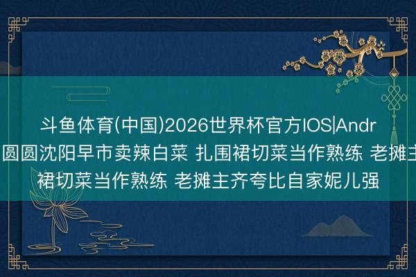 斗鱼体育(中国)2026世界杯官方IOS|Android手机app下载 高圆圆沈阳早市卖辣白菜 扎围裙切菜当作熟练 老摊主齐夸比自家妮儿强